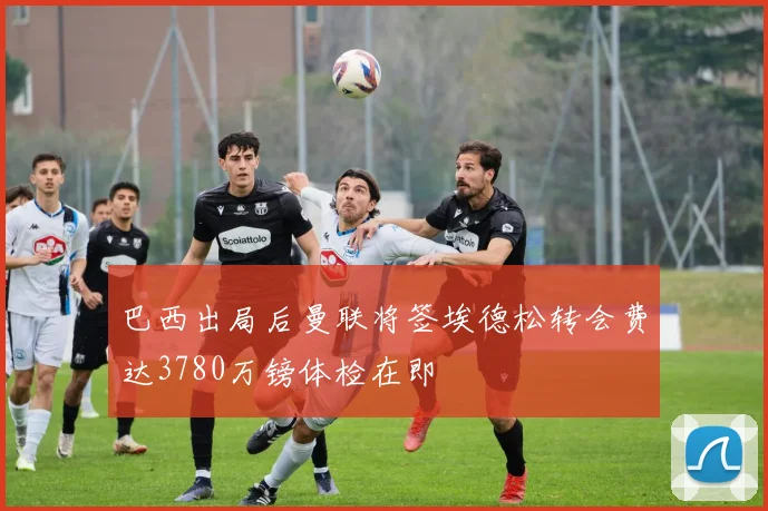 巴西出局后曼联将签埃德松转会费达3780万镑体检在即
