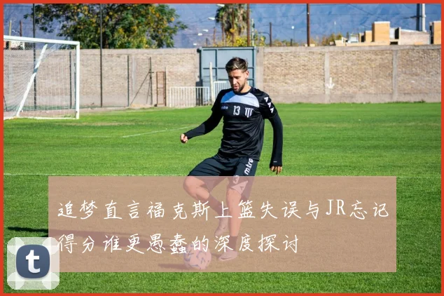 追梦直言福克斯上篮失误与JR忘记得分谁更愚蠢的深度探讨