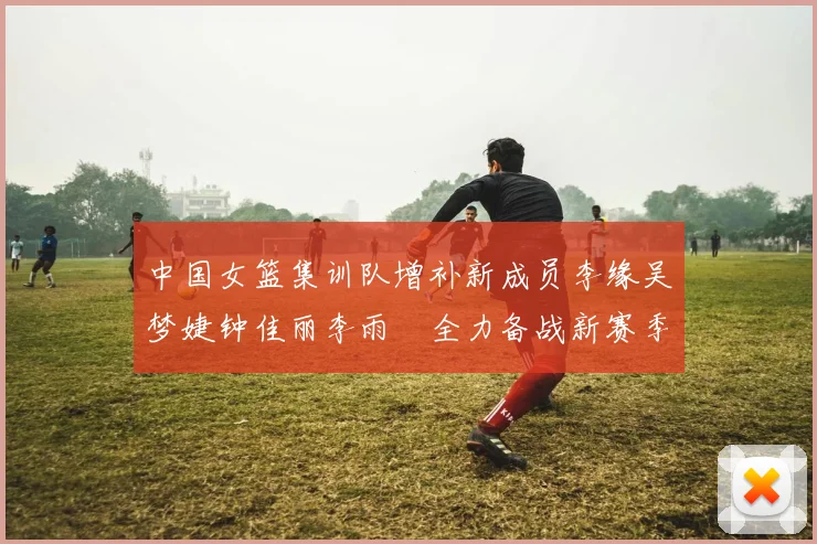 中国女篮集训队增补新成员李缘吴梦婕钟佳丽李雨汧全力备战新赛季