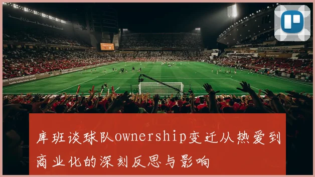 库班谈球队ownership变迁从热爱到商业化的深刻反思与影响