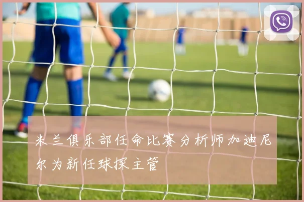 米兰俱乐部任命比赛分析师加迪尼尔为新任球探主管