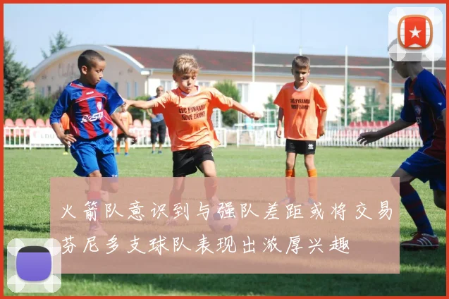 火箭队意识到与强队差距或将交易芬尼多支球队表现出浓厚兴趣