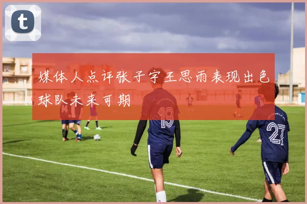 媒体人点评张子宇王思雨表现出色球队未来可期