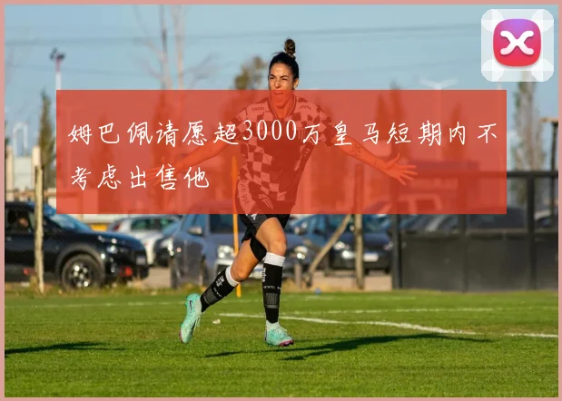 姆巴佩请愿超3000万皇马短期内不考虑出售他