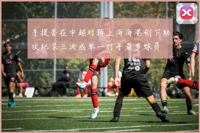 李提香在中超对阵上海海港创下助攻纪录三次成单一对手最多球员