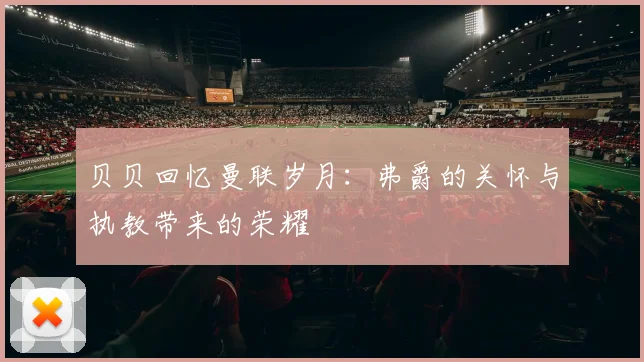 贝贝回忆曼联岁月：弗爵的关怀与执教带来的荣耀