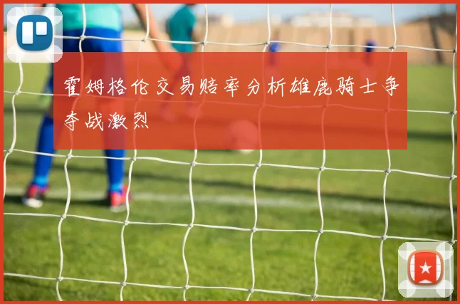霍姆格伦交易赔率分析雄鹿骑士争夺战激烈