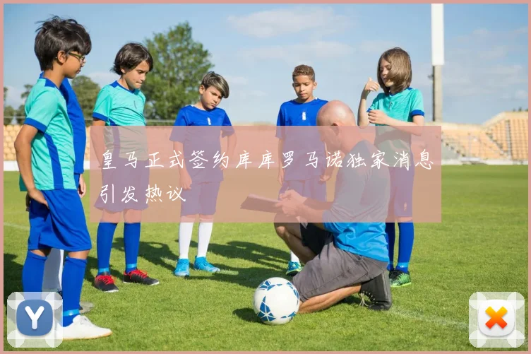 皇马正式签约库库罗马诺独家消息引发热议